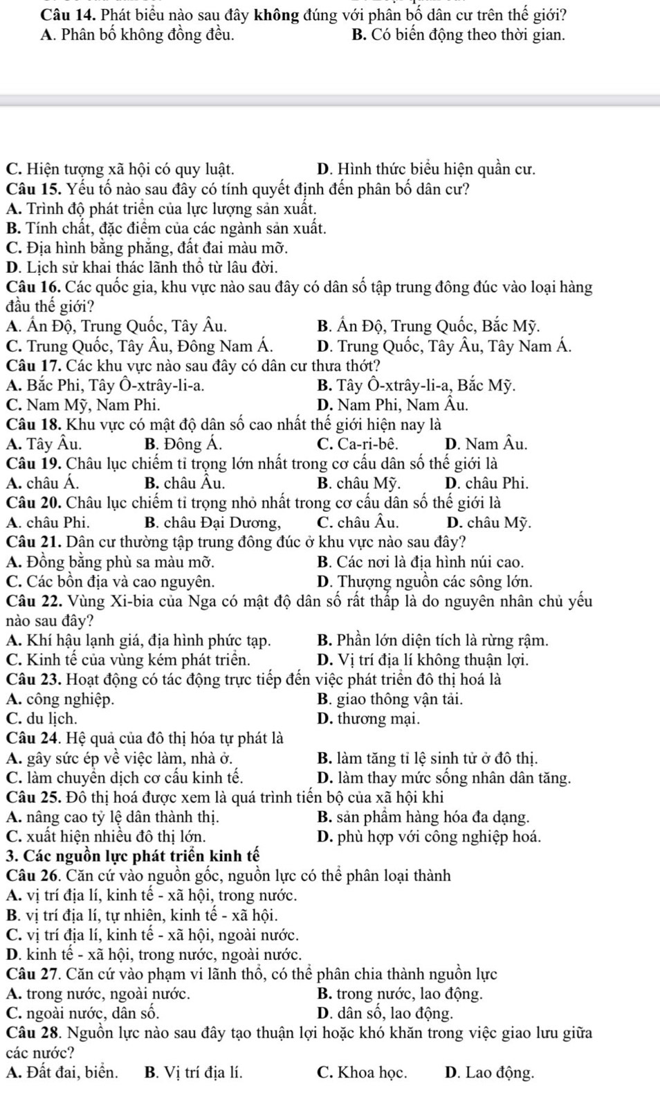 Phát biểu nào sau đây không đúng với phân bố dân cư trên thế giới?
A. Phân bố không đồng đều. B. Có biến động theo thời gian.
C. Hiện tượng xã hội có quy luật. D. Hình thức biểu hiện quần cư.
Câu 15. Yếu tố nào sau đây có tính quyết định đến phân bố dân cư?
A. Trình độ phát triển của lực lượng sản xuất.
B. Tính chất, đặc điểm của các ngành sản xuất.
C. Địa hình bằng phẳng, đất đai màu mỡ.
D. Lịch sử khai thác lãnh thổ từ lâu đời.
Câu 16. Các quốc gia, khu vực nào sau đây có dân số tập trung đông đúc vào loại hàng
đầu thế giới?
A. Ấn Độ, Trung Quốc, Tây Âu. B. Ấn Độ, Trung Quốc, Bắc Mỹ.
C. Trung Quốc, Tây Âu, Đông Nam Á. D. Trung Quốc, Tây Âu, Tây Nam Á.
Câu 17. Các khu vực nào sau đây có dân cư thưa thớt?
A. Bắc Phi, Tây Ô-xtrây-li-a. B. Tây Ô-xtrây-li-a, Bắc Mỹ.
C. Nam Mỹ, Nam Phi. D. Nam Phi, Nam Âu.
Câu 18. Khu vực có mật độ dân số cao nhất thế giới hiện nay là
A. Tây Âu. B. Đông Á. C. Ca-ri-bê. D. Nam Âu.
Câu 19. Châu lục chiếm tỉ trọng lớn nhất trong cơ cấu dân số thế giới là
A. châu Á. B. châu Âu. B. châu Mỹ.  D. châu Phi.
Câu 20. Châu lục chiếm tỉ trọng nhỏ nhất trong cơ cấu dân số thế giới là
A. châu Phi.  B. châu Đại Dương, C. châu Âu. D. châu Mỹ.
Câu 21. Dân cư thường tập trung đông đúc ở khu vực nào sau đây?
A. Đồng bằng phù sa màu mỡ. B. Các nơi là đia hình núi cao.
C. Các bồn địa và cao nguyên. D. Thượng nguồn các sông lớn.
Câu 22. Vùng Xi-bia của Nga có mật độ dân số rất thắp là do nguyên nhân chủ yếu
nào sau đây?
A. Khí hậu lạnh giá, địa hình phức tạp. B. Phần lớn diện tích là rừng rậm.
C. Kinh tế của vùng kém phát triển. D. Vị trí địa lí không thuận lợi.
Câu 23. Hoạt động có tác động trực tiếp đến việc phát triển đô thị hoá là
A. công nghiệp. B. giao thông vận tải.
C. du lịch. D. thương mại.
Câu 24. Hệ quả của đô thị hóa tự phát là
A. gây sức ép về việc làm, nhà ở. B. làm tăng tỉ lệ sinh tử ở đô thị.
C. làm chuyền dịch cơ cấu kinh tế. D. làm thay mức sống nhân dân tăng.
Câu 25. Đô thị hoá được xem là quá trình tiến bộ của xã hội khi
A nâng cao tỷ lệ dân thành thị. B. sản phầm hàng hóa đa dạng.
C. xuất hiện nhiều đô thị lớn. D. phù hợp với công nghiệp hoá.
3. Các nguồn lực phát triển kinh tế
Câu 26. Căn cứ vào nguồn gốc, nguồn lực có thể phân loại thành
A. vị trí địa lí, kinh tế - xã hội, trong nước.
B. vị trí địa lí, tự nhiên, kinh tế - xã hội.
C. vị trí địa lí, kinh tế - xã hội, ngoài nước.
D. kinh tế - xã hội, trong nước, ngoài nước.
Câu 27. Căn cứ vào phạm vi lãnh thổ, có thể phân chia thành nguồn lực
A. trong nước, ngoài nước. B. trong nước, lao động.
C. ngoài nước, dân số. D. dân số, lao động.
Câu 28. Nguồn lực nào sau đây tạo thuận lợi hoặc khó khăn trong việc giao lưu giữa
các nước?
A. Đất đai, biển. B. Vị trí địa lí. C. Khoa học. D. Lao động.