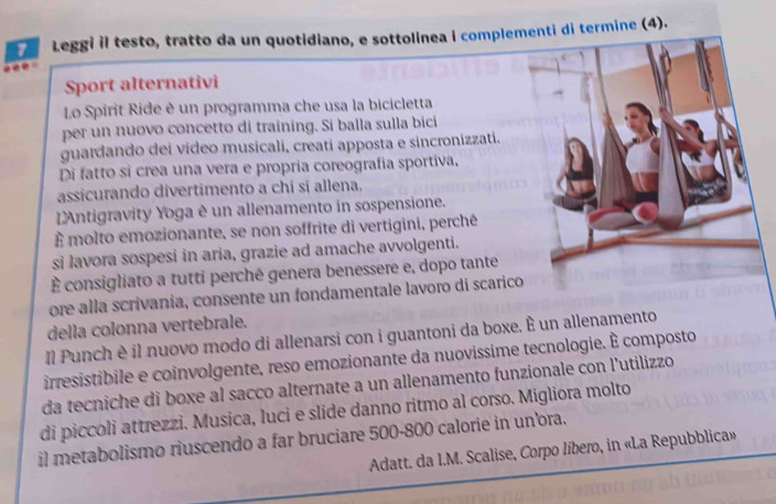 Leggi il testo, tratto da un quotidiano, e sottolinea i complenti di termine (4). 
Sport alternativi 
Lo Spirit Ride è un programma che usa la bicicletta 
per un nuovo concetto di training. Si balla sulla bici 
guardando dei video musicali, creatí apposta e sincronizzati. 
Di fatto sì crea una vera e propria coreografia sportiva, 
assicurando divertimento a chi si allena. 
LAntigravity Yoga è un allenamento in sospensione. 
È molto emozionante, se non soffrite di vertigini, perché 
si lavora sospesi in aria, grazie ad amache avvolgenti. 
É consigliato a tutti perché genera benessere e, dopo tante 
ore alla scrivania, consente un fondamentale lavoro di scaric 
della colonna vertebrale. 
Il Punch è il nuovo modo di allenarsi con i guantoni da boxe. È un allenamento 
irresistibile e coinvolgente, reso emozionante da nuovissime tecnologie. É composto 
da tecniche di boxe al sacco alternate a un allenamento funzionale con l'utilizzo 
di piccoli attrezzi. Musica, luci e slide danno ritmo al corso. Migliora molto 
il metabolismo riuscendo a far bruciare 500-800 calorie in un'ora. 
Adatt. da I.M. Scalise, Corpo libero, in «La Repubblica»