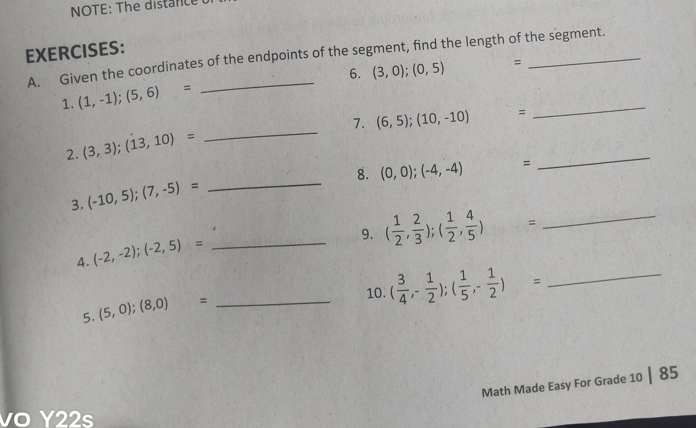 NOTE: The distance 
EXERCISES: A. Given the coordinates of the endpoints of the segment, find the length of the segment. 
6. (3,0);(0,5)
= 
1. (1,-1);(5,6)=
7. (6,5);(10,-10) = 
_ 
2. (3,3);(13,10)=
_ 
_ 
8. (0,0);(-4,-4) ^ = 
_ 
3. (-10,5);(7,-5)=
9. ( 1/2 , 2/3 );( 1/2 , 4/5 )= _ 
4. (-2,-2);(-2,5)= _ 
5. (5,0);(8,0)= :_ 
10. ( 3/4 ,- 1/2 );( 1/5 ,- 1/2 )= _ 
Math Made Easy For Grade 10 | 85 
vo Y22s