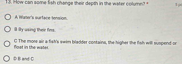 How can some fish change their depth in the water column? * 5 pc
A Water's surface tension.
B By using their fins.
C The more air a fish's swim bladder contains, the higher the fish will suspend or
float in the water.
D B and C