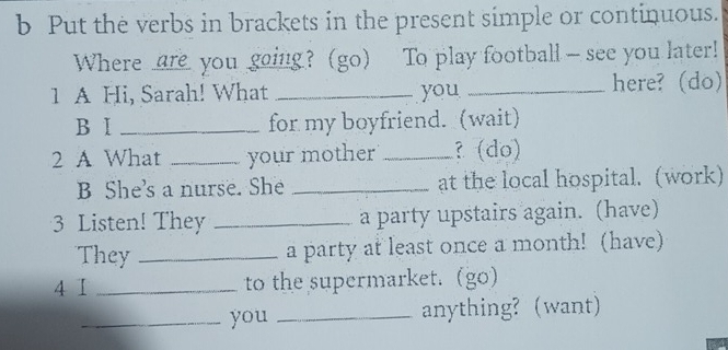 Put the verbs in brackets in the present simple or continuous. 
Where are you going?(go) To play football - see you later! 
1 A Hi, Sarah! What _you _here? (do) 
B Ⅰ _for my boyfriend. (wait) 
2 A What _your mother _? (do) 
B She's a nurse. She _at the local hospital. (work) 
3 Listen! They _a party upstairs again. (have) 
They _a party at least once a month! (have) 
4 I _to the supermarket. (go) 
_you _anything? (want)