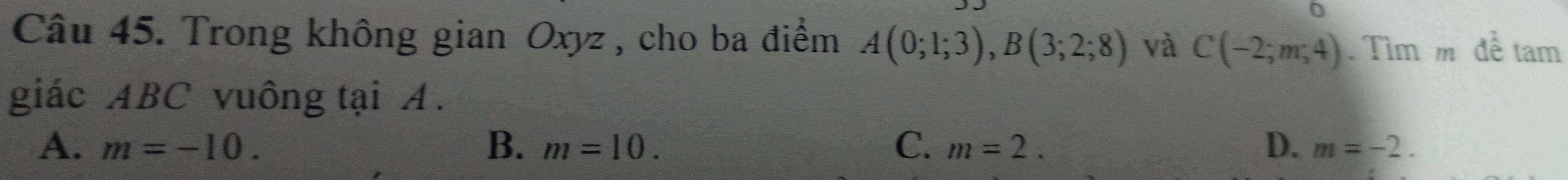 Trong không gian Oxyz , cho ba điểm A(0;1;3), B(3;2;8) và C(-2;m;4). Tìm m đề tam
giác ABC vuông tại A.
B.
A. m=-10. m=10. C. m=2. D. m=-2.