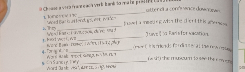 hoose a verb from each verb bank to make present c8 ntiu 
(attend) a conference downtown 
s. Tomorrow, she 
_ 
_ 
Word Bank: attend, go, eat, watch 
(have) a meeting with the client this afternoon. 
2. They 
Word Bank: have, cook, drive, read 
(travel) to Paris for vacation. 
3. Next week, we 
_ 
Word Bank: travel, swim, study, play 
4. Tonight, he_ 
(meet) his friends for dinner at the new restau 
Word Bank: meet, sleep, write, run 
(visit) the museum to see the new ex 
5. On Sunday, they_ 
Word Bank: visit, dance, sing, work 
per