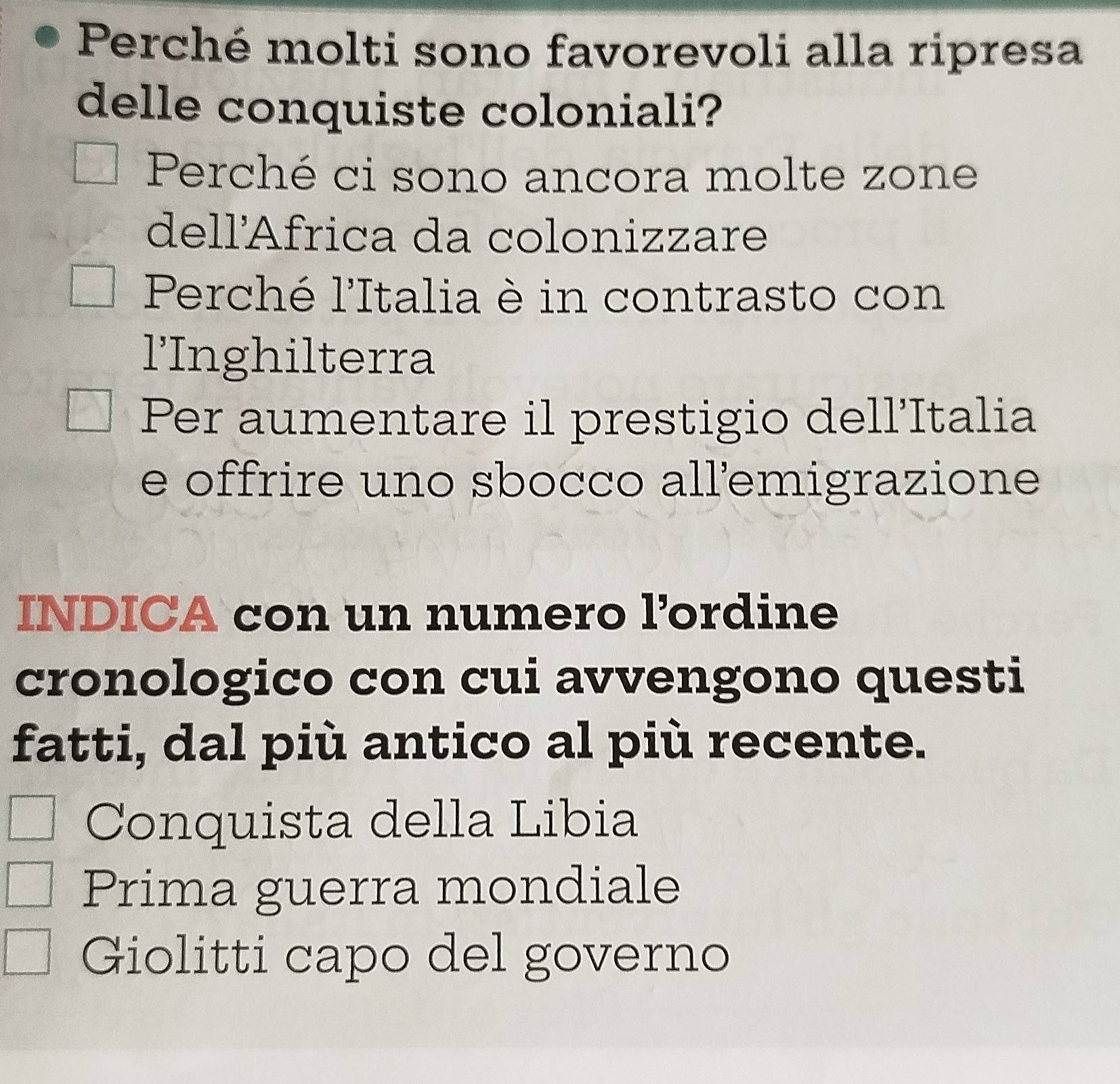 Perché molti sono favorevoli alla ripresa
delle conquiste coloniali?
Perché ci sono ancora molte zone
dellÁfrica da colonizzare
Perché l'Italia è in contrasto con
l'Inghilterra
Per aumentare il prestigio dell'Italia
e offrire uno sbocco all'emigrazione
INDICA con un numero l’ordine
cronologico con cui avvengono questi
fatti, dal più antico al più recente.
Conquista della Libia
Prima guerra mondiale
Giolitti capo del governo