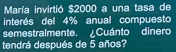 María invirtió $2000 a una tasa de 
interés del 4% anual compuesto 
semestralmente. ¿Cuánto dinero 
tendrá después de 5 años?