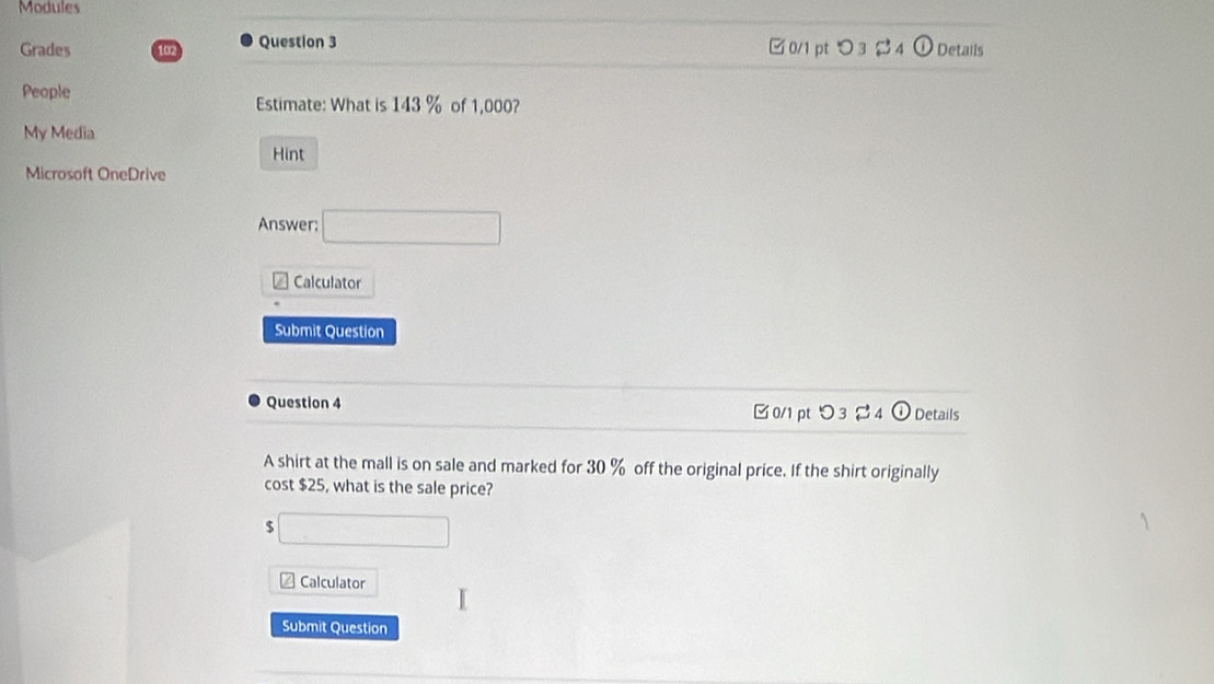 Modules
Grades 102 Question 3 □0/1 pt O 3 Details
People
Estimate: What is 143 % of 1,000?
My Media
Hint
Microsoft OneDrive
Answer: □ 
*Calculator
Submit Question
Question 4 [ 0/1 pt つ 3 [ 4 ① Details
A shirt at the mall is on sale and marked for 30 % off the original price. If the shirt originally
cost $25, what is the sale price?
$ □
# Calculator
Submit Question