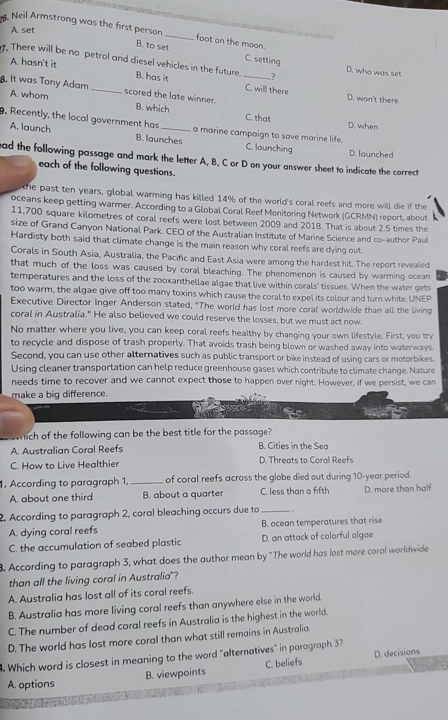 A. set
26. Neil Armstrong was the first person _foot on the moon.
B. to set C. setting D. who was set
7. There will be no petrol and diesel vehicles in the future, _?
A. hasn't it
B. has it
8. It was Tony Adam _scored the late winner.
C. will there D. won't there
A. whom C. that
B. which
9. Recently, the local government has_ a marine campaign to save marine life.
D. when
A. launch B. launches C. launching
D. launched
ead the following passage and mark the letter A, B, C or D on your answer sheet to indicate the correct
each of the following questions.
the past ten years, global warming has killed 14% of the world's coral reefs and more will die if the
oceans keep getting warmer. According to a Global Coral Reef Monitoring Network (GCRMN) report, about
11,700 square kilometres of coral reefs were lost between 2009 and 2018. That is about 2.5 times the
size of Grand Canyon National Park. CEO of the Australian Institute of Marine Science and co-author Paul
Hardisty both said that climate change is the main reason why coral reefs are dying out.
Corals in South Asia, Australia, the Pacific and East Asia were among the hardest hit. The report revealed
that much of the loss was caused by coral bleaching. The phenomenon is caused by warming ocean
temperatures and the loss of the zooxanthellae algae that live within corals' tissues. When the water gets
too warm, the algae give off too many toxins which cause the coral to expel its colour and turn white. UNEP
Executive Director Inger Anderson stated, "The world has lost more coral worldwide than all the living
coral in Australia." He also believed we could reserve the losses, but we must act now.
No matter where you live, you can keep coral reefs healthy by changing your own lifestyle. First, you try
to recycle and dispose of trash properly. That avoids trash being blown or washed away into waterways.
Second, you can use other alternatives such as public transport or bike instead of using cars or motorbikes.
Using cleaner transportation can help reduce greenhouse gases which contribute to climate change. Nature
needs time to recover and we cannot expect those to happen over night. However, if we persist, we can
make a big difference.
hich of the following can be the best title for the passage?
A. Australian Coral Reefs B. Cities in the Sea
C. How to Live Healthier D. Threats to Coral Reefs
1. According to paragraph 1, _of coral reefs across the globe died out during 10-year period.
A. about one third B. about a quarter C. less than a fifth D. more than half
2. According to paragraph 2, coral bleaching occurs due to_
A. dying coral reefs B. ocean temperatures that rise
C. the accumulation of seabed plastic D. an attack of colorful algae
3. According to paragraph 3, what does the author mean by "The world has lost more coral worldwide
than all the living coral in Australia"?
A. Australia has lost all of its coral reefs.
B. Australia has more living coral reefs than anywhere else in the world.
C. The number of dead coral reefs in Australia is the highest in the world.
D. The world has lost more coral than what still remains in Australia.
4. Which word is closest in meaning to the word "alternatives" in paragraph 3?
C. beliefs D. decisions
A. options B. viewpoints