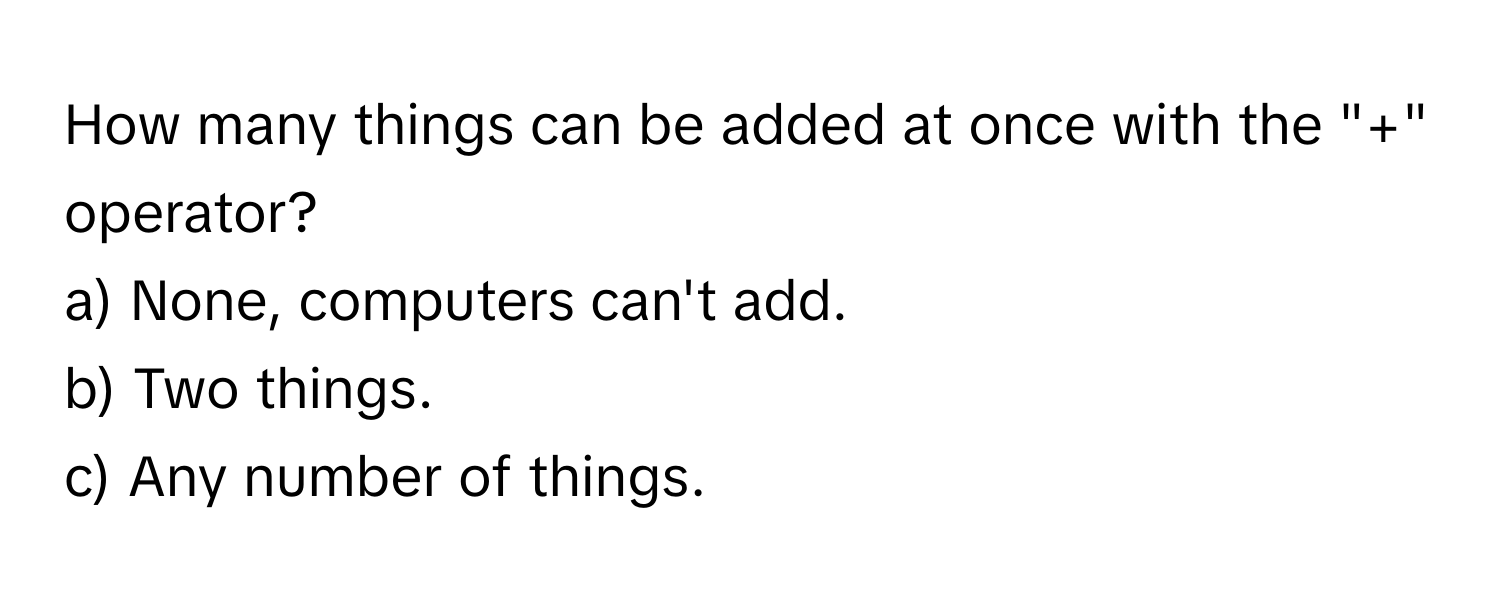 How many things can be added at once with the "+" operator?

a) None, computers can't add.
b) Two things.
c) Any number of things.