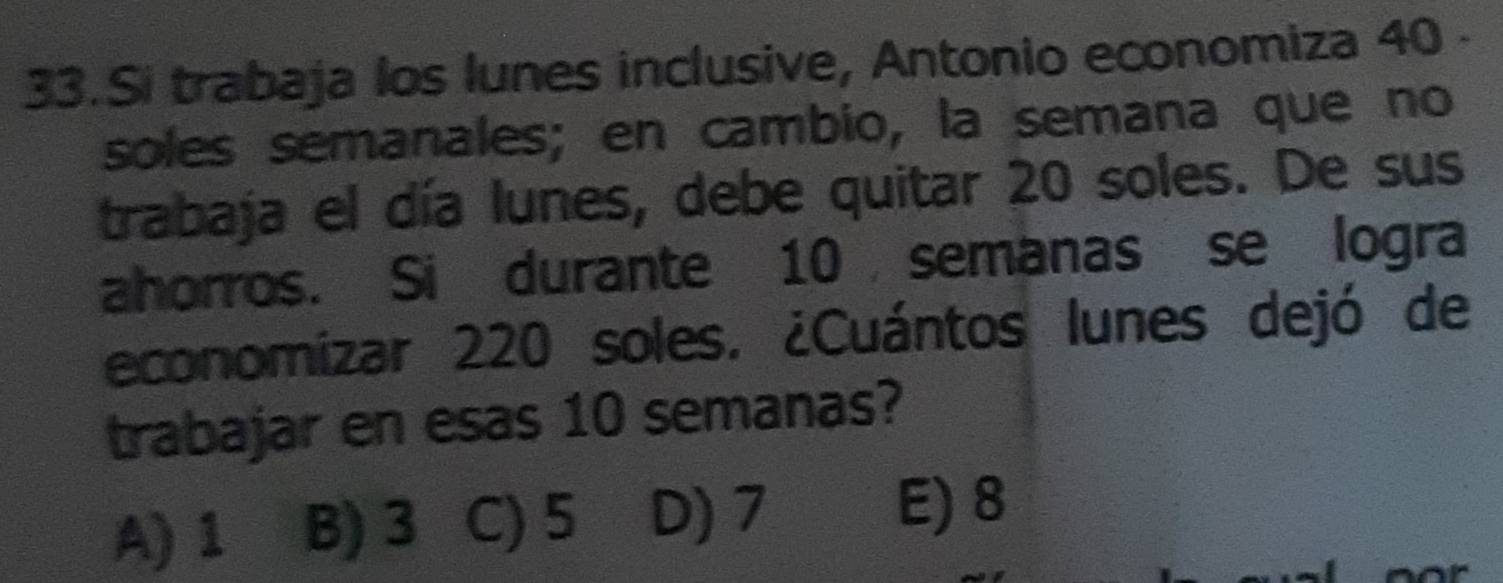 Si trabaja los lunes inclusive, Antonio economiza 40 -
soles semanales; en cambio, la semana que no
trabaja el día lunes, debe quitar 20 soles. De sus
ahorros. Si durante 10 semanas se logra
economizar 220 soles. ¿Cuántos lunes dejó de
trabajar en esas 10 semanas?
A) 1 B) 3 C) 5 D) 7
E) 8