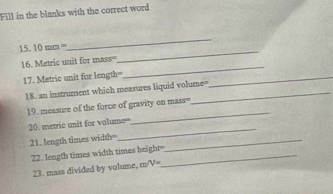 Fill in the blanks with the correct word 
_ 
_ 
15. 10mm=
16. Metric unit for mass=
17. Metric unit for length=
_ 
18. an instrument which measures liquid volume= 
_ 
_ 
19. measure of the force of gravity on mass= 
20. metric unit for volume=
21. length times width=_ 
_ 
22. length times width times height=_ 
23. mass divided by volume, m/V=