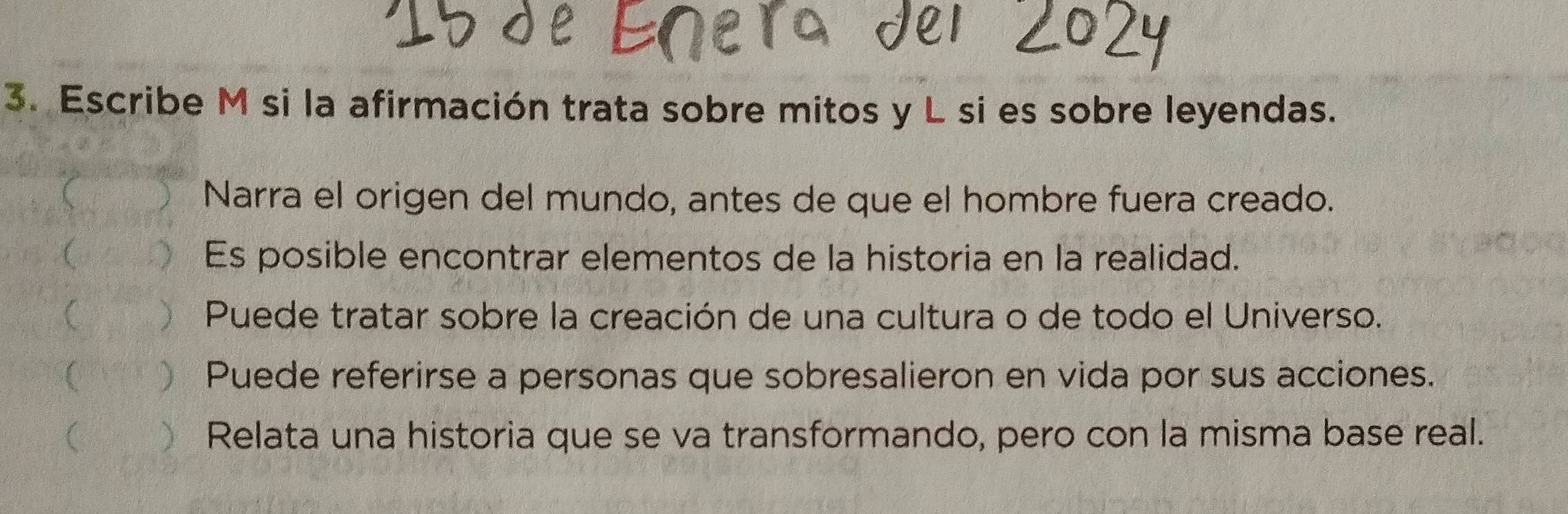 Escribe M si la afirmación trata sobre mitos y L si es sobre leyendas. 
 Narra el origen del mundo, antes de que el hombre fuera creado. 
( Es posible encontrar elementos de la historia en la realidad. 
( ) Puede tratar sobre la creación de una cultura o de todo el Universo. 
( Puede referirse a personas que sobresalieron en vida por sus acciones. 
( Relata una historia que se va transformando, pero con la misma base real.