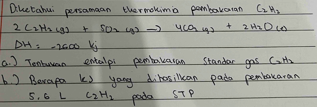 Diketahui persamaan thermokimia pembakaran C_2H_2
2C_2H_2(g)+SO_2(g)to 4CO_2(g)+2H_2O(e)
Delta H=-2600kj
a. ) Tentuyan entalpi pembakaran standar gas C_2H_2
b. ) Berapa ks yong dihasilkcan pada pembokaran
5.6LC_2H_2
pada ST P