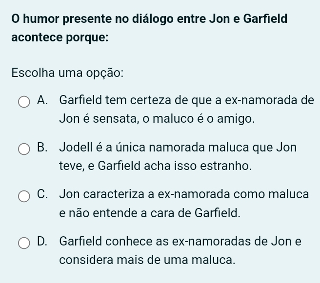 humor presente no diálogo entre Jon e Garfield
acontece porque:
Escolha uma opção:
A. Garfield tem certeza de que a ex-namorada de
Jon é sensata, o maluco é o amigo.
B. Jodell é a única namorada maluca que Jon
teve, e Garfield acha isso estranho.
C. Jon caracteriza a ex-namorada como maluca
e não entende a cara de Garfield.
D. Garfield conhece as ex-namoradas de Jon e
considera mais de uma maluca.