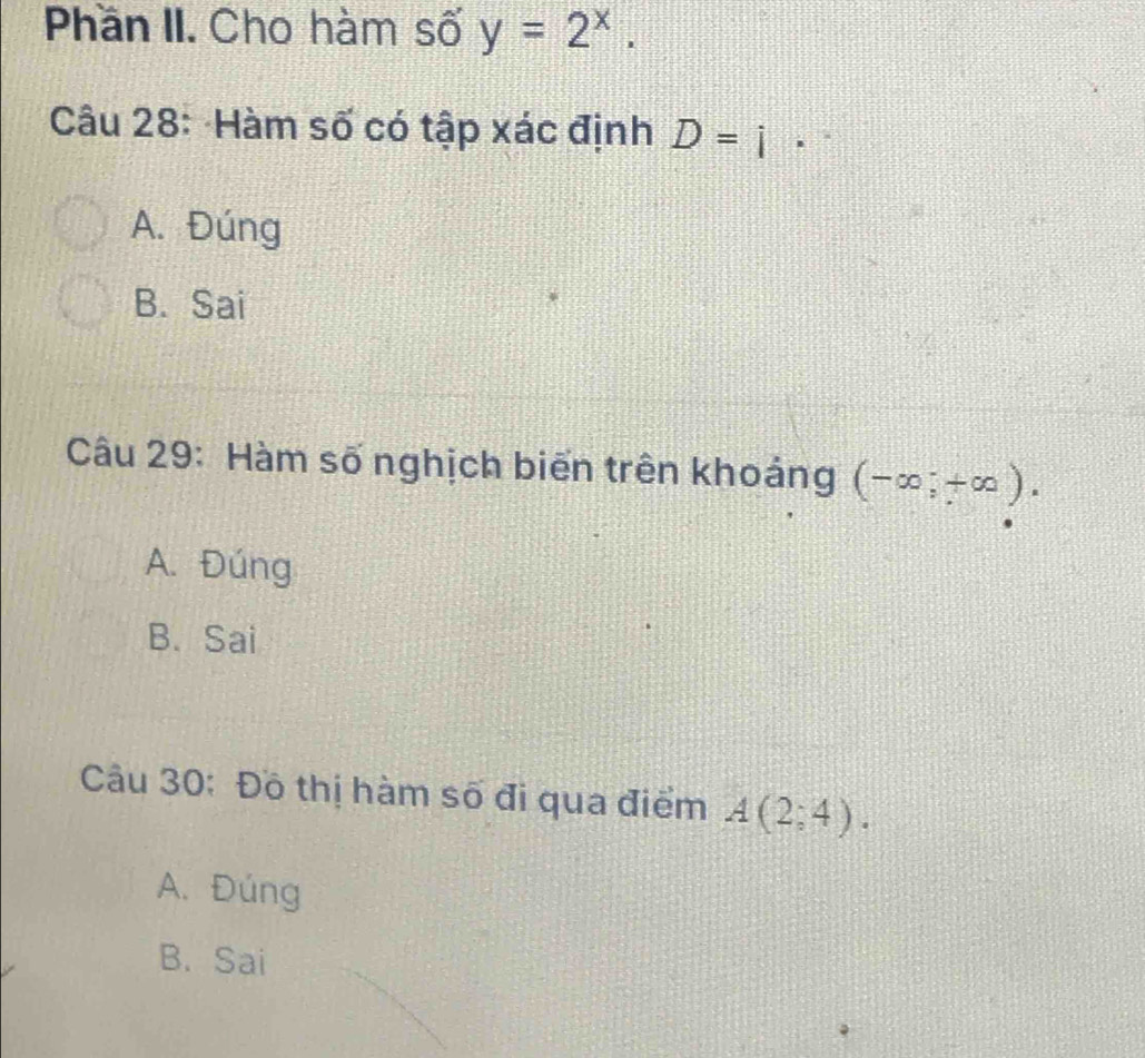 Phần II. Cho hàm số y=2^x. 
Câu 28: Hàm số có tập xác định D=i
A. Đúng
B. Sai
Câu 29: Hàm số nghịch biến trên khoảng (-∈fty ;+∈fty ).
A. Đúng
B. Sai
Câu 30: Đồ thị hàm số đi qua điểm A(2;4).
A. Đúng
B. Sai