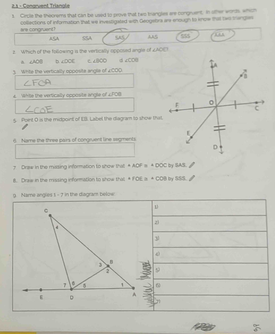 2.1 - Congruent Triangle
1. Circle the theorems that can be used to prove that two triangles are congruent, in other wonds, which
collections of information that we investigated with Geogebra are enough to know that tac triangles
are congruent?
ASA SSA SAS AAS SSS
2. Which of the following is the vertically opposed angle of ∠ AOE
a ∠ AOB b ∠ DOE C. ∠ BOD d ∠ COB
3. Write the vertically opposite angle of ∠ COD
4. Write the vertically opposite angle of ∠ FOB
5. Point O is the midpoint of EB. Label the diagram to show that
6. Name the three pairs of congruent line segments
7. Draw in the missing information to show that A AOF≌ △ DOC by SAS.
8. Draw in the missing information to show that A FOE a ª C( OB by SSS.
9. Name angles 1 - 7 in the diagram below.
1
2)
3
4)
5)
6)
7)