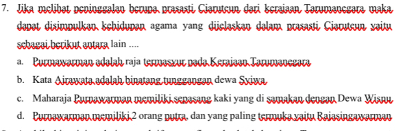 Jika melibat peninggalan berupa prasasti Ciaruteun dari keraiaan Tarumanegara maka
dəpət disimpulkən kchidupən agama yang düclaskan dəlam prasasti Ciaruteın vaitu
scbagai berikut antara lain ....
a. Purmawarman adalah raja termasxur pada Keraiaan Tarumanegara
b. Kata Airawata adalah binatang tunggangan dewa Syiwa
c. Maharaja Purnawarman memiliki sepasang kaki yang di samakan dengan Dewa Wisnu
d. Purnawarman memiliki 2 orang nutra, dan yang paling termuka vaitu Baiasingawarman