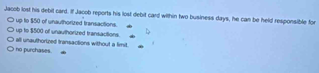 Jacob lost his debit card. If Jacob reports his lost debit card within two business days, he can be held responsible for
up to $50 of unauthorized transactions.
up to $500 of unauthorized transactions.
ali unauthorized transactions without a limit.
no purchases.