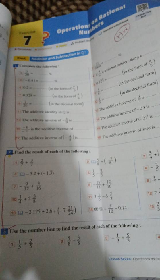 Operation, en Rationa
_ from the whool boo
Numbers
Exerche P
7
* Nget  d Probian d 
 
First Addition and Subtraction in Q£
_
à  5/3  a a rational number + then a 
1  21/1000 =
 Complete the followins ：
 7/20 = _ %
1-0.41= ς
beginarrayr 1encloselongdiv 23endarray =
(in the decimal form) (in the form of  a/b )
0.2= (in the form of  a/b )
0.3overline 28= __ _( in the form of  a/b )  5/8 = __(in the decimal form)
 7/20 = _( in the decimal form)  1/3 =
The additive identity in Q is
The additive inverse of  3/7  is_
The additive inverse of - 4/9  _# The additive inverse of - 2.3 is
 (-6)/-11  is the additive inverse of_ == The additive inverse of (-2)^3 is_
The additive inverse of |- 4/5 |is _ _== The additive inverse of zero is
Find the result of each of the following :
a
1  2/7 + 3/7 
2 □  5/8 +( (-7)/8 ) 3  5/9 +|
B - 2/5 
4 £□ -3.2+(-1.overline 3)
5  1/5 - 2/3 
7 - 9/12 + 3/16 
B - 15/18 + 12/16 
9  3/7 
10  1/4 +2 3/8  11 3 1/6 -6 2/3 
12 2
13 □ -2.125+2.6+(-7 21/24 ) 14 60% + 3/10 -0.14 15  2/3 
5 Use the number line to find the result of each of the following :
1  1/5 + 2/5  2  5/8 - 3/8  3 - 1/3 + 5/3  a
Lesson Seven : Operations on Ra