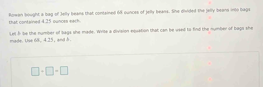 Rowan bought a bag of Jelly beans that contained 68 ounces of jelly beans. She divided the jelly beans into bags 
that contained 4.25 ounces each. 
Let be the number of bags she made. Write a division equation that can be used to find the number of bags she 
made. Use 68, 4.25, and b.
□ / □ =□