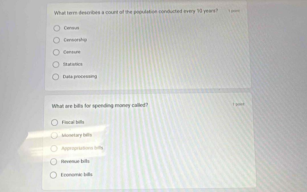 What term describes a count of the population conducted every 10 years? 1 point
Census
Censorship
Censure
Statistics
Data processing
What are bills for spending money called? 1 point
Fiscal bills
Monetary bills
Appropriations bills
Revenue bills
Economic bills