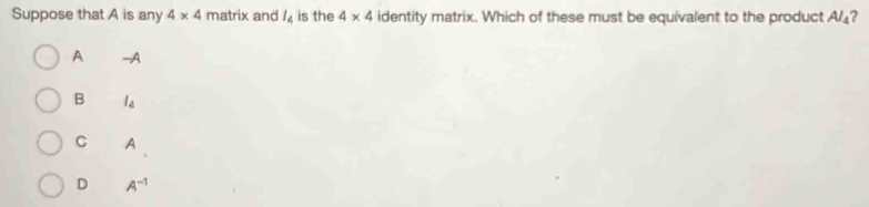 Suppose that A is any 4* 4 matrix and l_4 is the 4* 4 identity matrix. Which of these must be equivalent to the product A/₄?
A -A
B l_4
C A
D A^(-1)