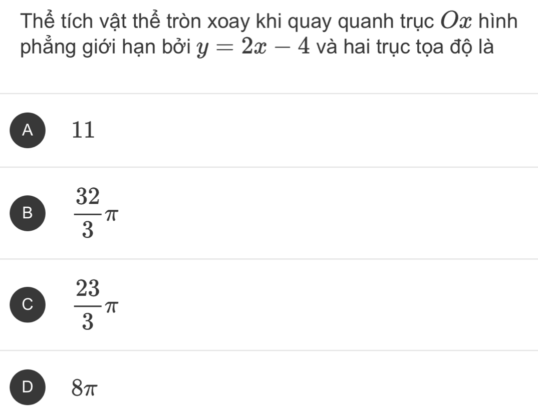 Thể tích vật thể tròn xoay khi quay quanh trục Ox hình
phẳng giới hạn bởi y=2x-4 và hai trục tọa độ là
A 11
B  32/3 π
C  23/3 π
D 8π