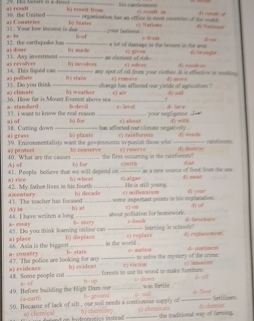 Ps fature  is a d e e _his carelessness
a) result h) result from c) result in d) revalt of
30. the Uniited _==== ----- organisation has an office in most countries of the world 
a) Countries h) States
31. Your low income is due    ........your laxiness . e) Nations dy Nationat
a- to b-of cfrom
32. the earthquake has _---- a lot of damage to the houses in the area d-on
a) done h) made e) given d) heought
33. Any investment ----- an element of risk-
a) revolves b) involves e) solves d) resolves
34. This liquid can ---------- d any spot of oif from your clothes .It is effective in washing.
a) pollute h) stain e) remove d) move
35. Do you think -----   change has affected our yields of agriculture ?
a) climate h) weather c) air
36. How far is Mount Everest above sea _? d) soil
a- standard h-devil e- level d  lava
37. i want to know the real reason
a) of b) for _c) about your negligence . d) with
38. Cutting down _has affected our climate negatively .
a) grass b) plants c) rainforests
39. Enironmentalists want the governments to punish those who _d) weeds rainforests.
a) protect b) conserve e) reserve d) destroy
40. What are the causes _the fires occurring in the rainforests?
A) of h) for c)with d)at
41. People believe that we will depend on _as a new source of food from the sea .
a) rice b) wheat e) algae d). meat
42. My father lives in his fourth _He is still young.
a)century b) decade c) millennium d) year
43. The teacher has focused _some important points in his explanation.
A) in b) at c) on d) of
44. I have wriiten a long _about pollution for homework.
a- essay h- story c-hook d- brachure
45. Do you think learning online can _learning in schools?
a) place b) displace c) replace d) replacement.
46. Asia is the biggest _in the world .
a- country h- state c- nation d- continent
47. The police are looking for any _to solve the mystery of the crime.
a) evidence b) evident c) victim c) innocent
48. Some people cut _forests to use its wood to make furniture.
a- of h- up c- dawn d- off
49. Before building the High Dam our_ was fertile .
(a-earth b- ground c- soil d floor
50. Because of lack of silt , our soil needs a contionous supply of _fertilizers.
a) chemical b) chemistry c) chemicals d) chemist
hydroponics instead . _the traditional way of farming.