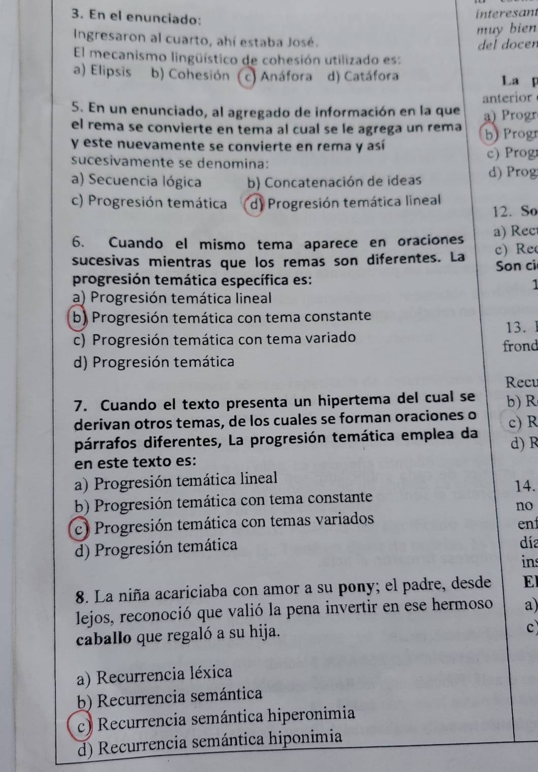 En el enunciado:
interesant
muy bien
Ingresaron al cuarto, ahí estaba José.
del docen
El mecanismo lingüístico de cohesión utilizado es:
a) Elipsis b) Cohesión (c) Anáfora d) Catáfora La p
anterior
5. En un enunciado, al agregado de información en la que a) Progr
el rema se convierte en tema al cual se le agrega un rema b) Progr
y este nuevamente se convierte en rema y así
sucesivamente se denomina: c) Prog
a) Secuencia lógica b) Concatenación de ideas
d)  Prog
c) Progresión temática d) Progresión temática lineal
12. So
6. Cuando el mismo tema aparece en oraciones a) Rec
c) Re
sucesivas mientras que los remas son diferentes. La Son ci
progresión temática específica es:
a) Progresión temática lineal
b) Progresión temática con tema constante
13.
c) Progresión temática con tema variado
frond
d) Progresión temática
Recu
7. Cuando el texto presenta un hipertema del cual se b) R
derivan otros temas, de los cuales se forman oraciones o c) R
párrafos diferentes, La progresión temática emplea da d) R
en este texto es:
a) Progresión temática lineal
14.
b) Progresión temática con tema constante
no
c) Progresión temática con temas variados ent
d) Progresión temática
día
ins
8. La niña acariciaba con amor a su pony; el padre, desde El
lejos, reconoció que valió la pena invertir en ese hermoso a)
caballo que regaló a su hija.
c
a) Recurrencia léxica
b) Recurrencia semántica
c) Recurrencia semántica hiperonimia
d) Recurrencia semántica hiponimia