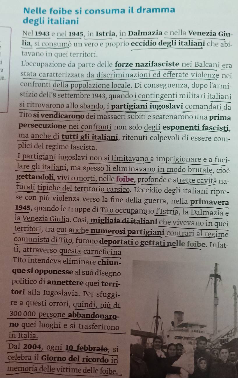 Nelle foibe si consuma il dramma
degli italiani
Nel 1943 e nel 1945, in Istria, in Dalmazia e nella Venezia Giu-
lia, si consumò un vero e proprio eccidio degli italiani che abi-
tavano in quei territori.
Loccupazione da parte delle forze nazifasciste nei Balcani era
a
e. stata caratterizzata da discriminazioni ed efferate violenze nei
confronti della popolazione locale. Di conseguenza, dopo l’armi-
stizio dell’8 settembre 1943, quando i contingenti militari italiani
si ritrovarono allo sbando, i partigiani iugoslavi comandati da
Tito si vendicarono dei massacri subiti e scatenarono una prima
persecuzione nei confronti non solo degli esponenti fascisti,
ma anche di tutti gli italiani, ritenuti colpevoli di essere com-
plici del regime fascista.
I partigiani iugoslavi non si limitavano a imprigionare e a fuci-
lare gli italiani, ma spesso li eliminavano in modo brutale, cioè
gettandoli, vivi o morti, nelle foibe, profonde e strette cavità na-
turali tipiche del territorio carsico. Leccidio degli italiani ripre-
se con più violenza verso la fine della guerra, nella primavera
1945, quando le truppe di Tito occuparono l’Istria, la Dalmazia e
la Venezia Giulia. Così, migliaia di italiani che vivevano in quei
territori, tra cui anche numerosi partigiani contrari al regime
comunista di Tito, furono deportati o gettati nelle foibe. Infat-
ti, attraverso questa carneficina
Tito intendeva eliminare chiun-
que si opponesse al suó disegno
politico di annettere quei terri-
tori alla Iugoslavia. Per sfuggi-
re a questi orrori, quindi, più di
300 000 persone abbandonaro-
no quei luoghi e si trasferirono
in Italia.
Dal 2004, ogni 10 febbraio, si
celebra il Giorno del ricordo in
memoria delle vittime delle foibe.