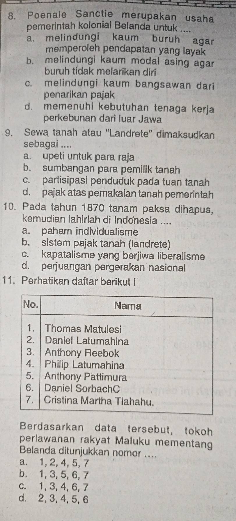 Poenale Sanctie merupakan usaha
pemerintah kolonial Belanda untuk ....
a. melindungi kaum buruh agar
memperoleh pendapatan yang layak
b. melindungi kaum modal asing agar
buruh tidak melarikan diri
c. melindungi kaum bangsawan dari
penarikan pajak
d. memenuhi kebutuhan tenaga kerja
perkebunan dari luar Jawa
9. Sewa tanah atau “Landrete” dimaksudkan
sebagai ....
a. upeti untuk para raja
b. sumbangan para pemilik tanah
c. partisipasi penduduk pada tuan tanah
d. pajak atas pemakaian tanah pemerintah
10. Pada tahun 1870 tanam paksa diḥapus,
kemudian lahirlah di Indonesia ....
a. paham individualisme
b. sistem pajak tanah (landrete)
c. kapatalisme yang berjiwa liberalisme
d. perjuangan pergerakan nasional
11. Perhatikan daftar berikut !
Berdasarkan data tersebut, tokoh
perlawanan rakyat Maluku mementang
Belanda ditunjukkan nomor ....
a. 1, 2, 4, 5, 7
b. 1, 3, 5, 6, 7
c. 1, 3, 4, 6, 7
d. 2, 3, 4, 5, 6