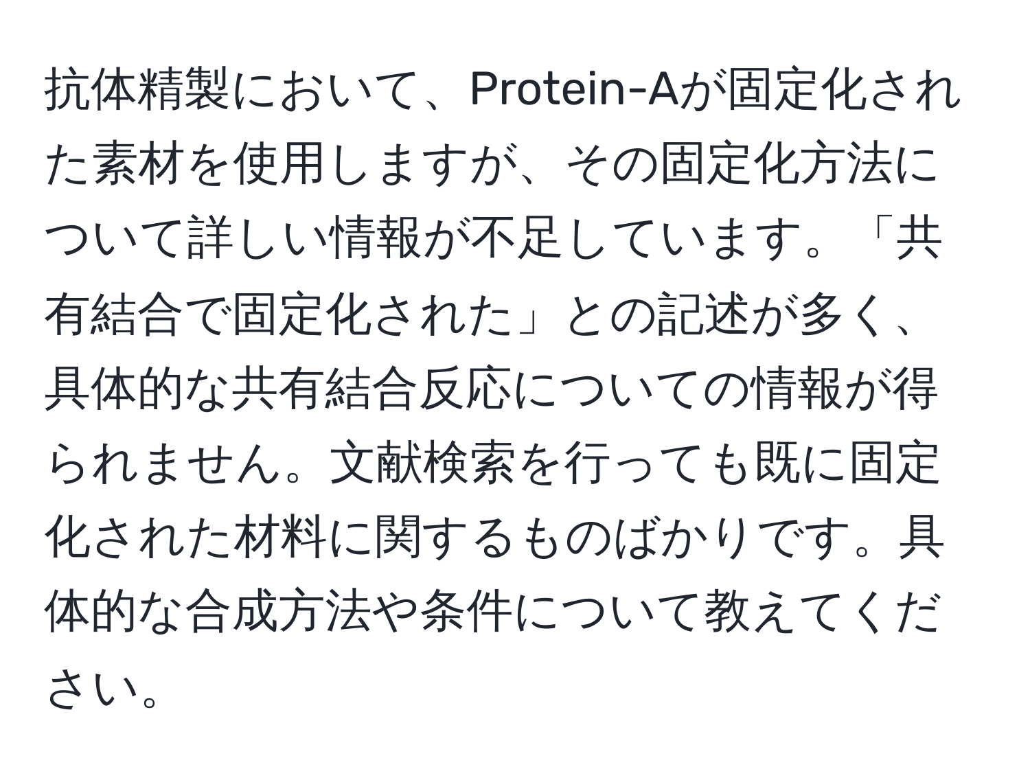 抗体精製において、Protein-Aが固定化された素材を使用しますが、その固定化方法について詳しい情報が不足しています。「共有結合で固定化された」との記述が多く、具体的な共有結合反応についての情報が得られません。文献検索を行っても既に固定化された材料に関するものばかりです。具体的な合成方法や条件について教えてください。