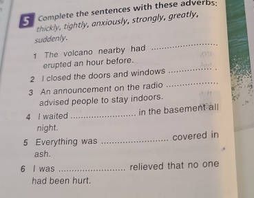 Complete the sentences with these adverbs; 
thickly, tightly, anxiously, strongly, greatly, 
_ 
suddenly. 
1 The volcano nearby had 
_ 
erupted an hour before. 
_ 
2 I closed the doors and windows 
3 An announcement on the radio 
advised people to stay indoors. 
4 I waited _in the basement all 
night. 
5 Everything was _covered in 
ash. 
6 l was _relieved that no one 
had been hurt.