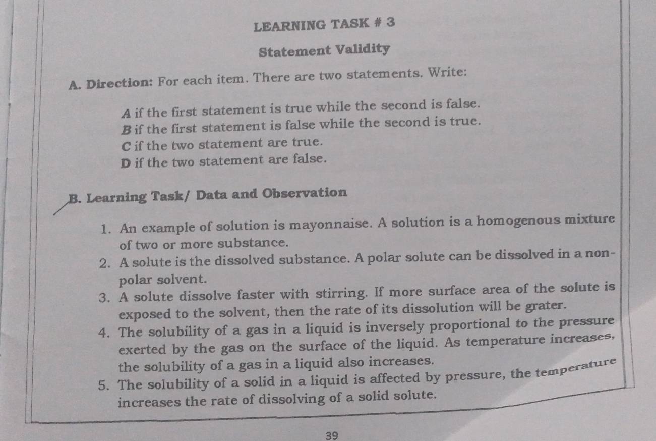 LEARNING TASK # 3 
Statement Validity 
A. Direction: For each item. There are two statements. Write: 
A if the first statement is true while the second is false. 
B if the first statement is false while the second is true. 
C if the two statement are true. 
D if the two statement are false. 
B. Learning Task/ Data and Observation 
1. An example of solution is mayonnaise. A solution is a homogenous mixture 
of two or more substance. 
2. A solute is the dissolved substance. A polar solute can be dissolved in a non- 
polar solvent. 
3. A solute dissolve faster with stirring. If more surface area of the solute is 
exposed to the solvent, then the rate of its dissolution will be grater. 
4. The solubility of a gas in a liquid is inversely proportional to the pressure 
exerted by the gas on the surface of the liquid. As temperature increases, 
the solubility of a gas in a liquid also increases. 
5. The solubility of a solid in a liquid is affected by pressure, the temperature 
increases the rate of dissolving of a solid solute. 
39