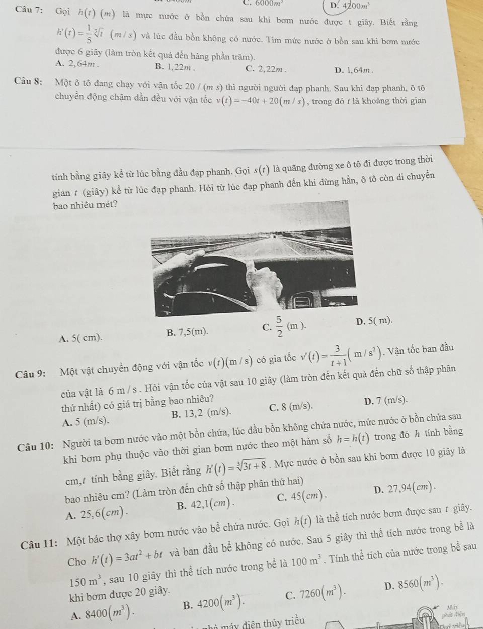 6000m^3 D. 4200m^3
Câu 7: Gọi h(t)(m) là mực nước ở bồn chứa sau khi bơm nước được t giây. Biết rằng
h'(t)= 1/5 sqrt[3](t)(m/s) và lúc đầu bồn không có nước. Tìm mức nước ở bồn sau khi bơm nước
được 6 giây (làm tròn kết quả đến hàng phần trăm).
A. 2,64m . B. 1,22m . C. 2,22m . D. 1,64m .
Câu 8: Một ô tô đang chạy với vận tốc 20 / (m s) thì người người đạp phanh. Sau khi đạp phanh, ô tô
chuyển động chậm dần đều với vận tốc v(t)=-40t+20(m/s) , trong đó t là khoảng thời gian
tính bằng giây kể từ lúc bằng đầu đạp phanh. Gọi s(r) là quãng đường xe ô tô đi được trong thời
gian # (giây) kể từ lúc đạp phanh. Hỏi từ lúc đạp phanh đến khi dừng hằn, ô tô còn di chuyền
bao nhiêu mét?
C.  5/2 (m). D. 5( m).
A. 5( cm).
B. 7,5(m).
Câu 9:  Một vật chuyển động với vận tốc v(t)(m/s) ) có gia tốc v'(t)= 3/t+1 (m/s^2). Vận tốc ban đầu
của vật là 6 m /s . Hỏi vận tốc của vật sau 10 giây (làm tròn đến kết quả đến chữ số thập phân
thứ nhất) có giá trị bằng bao nhiêu?
A. 5 (m/s). B. 13,2 (m/s). C. 8 (m/s). D. 7 (m/s).
Câu 10: Người ta bơm nước vào một bồn chứa, lúc đầu bồn không chứa nước, mức nước ở bồn chứa sau
khi bơm phụ thuộc vào thời gian bơm nước theo một hàm số h=h(t) trong đó h tính bằng
cm, tính bằng giây. Biết rằng h'(t)=sqrt[3](3t+8). Mực nước ở bồn sau khi bơm được 10 giây là
bao nhiêu cm? (Làm tròn đến chữ số thập phân thứ hai)
A. 25,6(cm). B. 42,1(cm) . C. 45(cm ) . D. 27,94(cm).
Câu 11: Một bác thợ xây bơm nước vào bể chứa nước. Gọi h(t) là thể tích nước bơm được sau t giây.
Cho h'(t)=3at^2+bt và ban đầu b l không có nước. Sau 5 giây thì thể tích nước trong bể là
150m^3 , sau 10 giây thì thể tích nước trong bề là 100m^3. Tính thể tích của nước trong bề sau
khi bơm được 20 giây.
D.
A. 8400(m^3). B. 4200(m^3). C. 7260(m^3). 8560(m^3).
Máy
hà máy điện thủy triều phá to