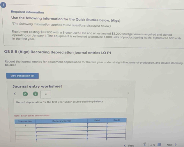 ！ 
Required information 
Use the following information for the Quick Studies below. (Algo) 
[The following information applies to the questions displayed below.] 
Equipment costing $19,200 with a 8-year useful life and an estimated $3,200 salvage value is acquired and started 
operating on January 1. The equipment is estimated to produce 4,000 units of product during its life. It produced 600 units 
in the first year. 
QS 8-8 (Algo) Recording depreciation journal entries LO P1 
Record the journal entries for equipment depreciation for the first year under straight-line, units-of-production, and double-declining- 
balance. 
View transaction list 
Journal entry worksheet 
A B C 
Record depreciation for the first year under double-declining-balance. 
Note: Enter debits before credits. 
< Prev a of 5 Next >