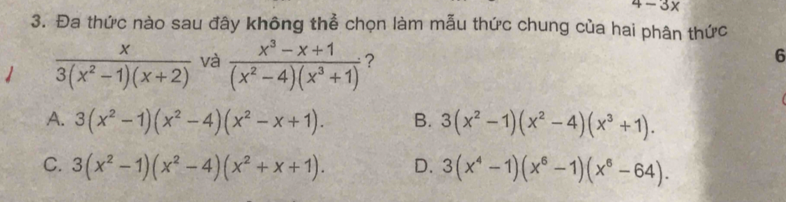 4-3x
3. Đa thức nào sau đây không thể chọn làm mẫu thức chung của hai phân thức
1  x/3(x^2-1)(x+2)  và  (x^3-x+1)/(x^2-4)(x^3+1)  ?
6
A. 3(x^2-1)(x^2-4)(x^2-x+1). B. 3(x^2-1)(x^2-4)(x^3+1).
C. 3(x^2-1)(x^2-4)(x^2+x+1). D. 3(x^4-1)(x^6-1)(x^6-64).