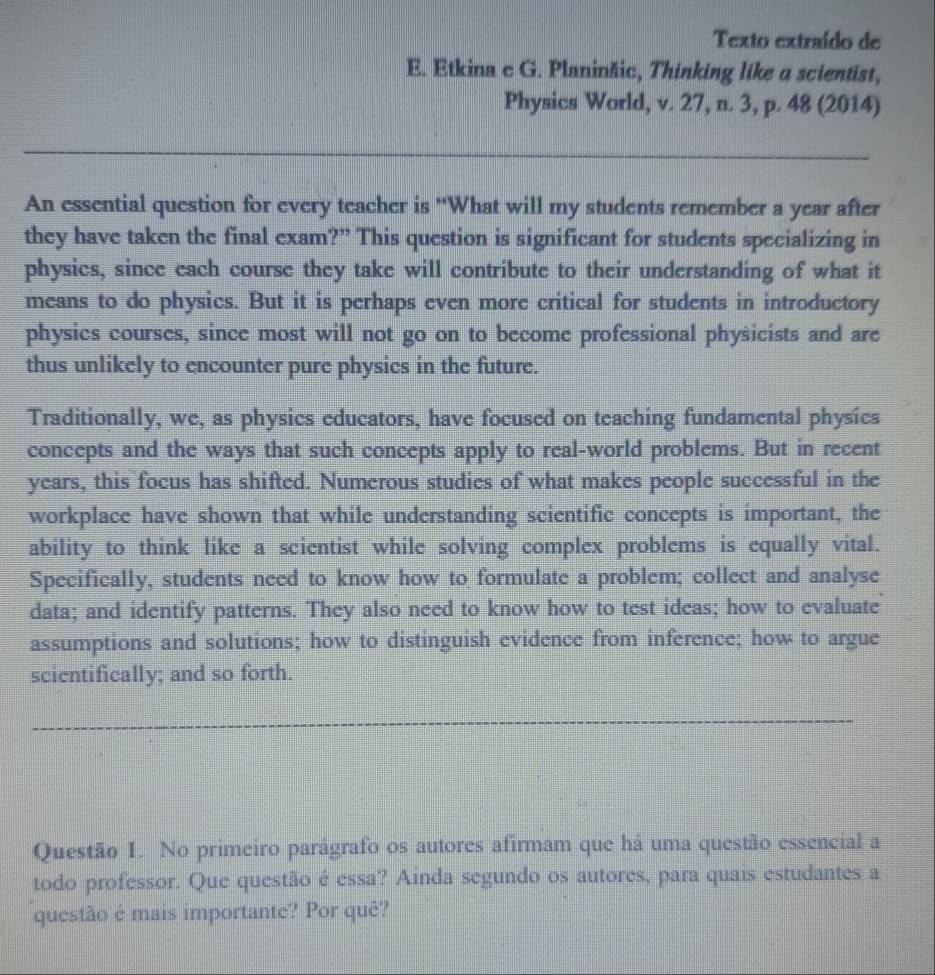 Texto extraído de 
E. Etkina c G. Planinšic, Thinking like a scientist, 
Physics World, v. 27, n. 3, p. 48 (2014) 
An essential question for every teacher is 'What will my students remember a year after 
they have taken the final exam?” This question is significant for students specializing in 
physics, since each course they take will contribute to their understanding of what it 
means to do physics. But it is perhaps even more critical for students in introductory 
physics courses, since most will not go on to become professional physicists and are 
thus unlikely to encounter pure physics in the future. 
Traditionally, we, as physics educators, have focused on teaching fundamental physics 
concepts and the ways that such concepts apply to real-world problems. But in recent 
years, this focus has shifted. Numerous studies of what makes people successful in the 
workplace have shown that while understanding scientific concepts is important, the 
ability to think like a scientist while solving complex problems is equally vital. 
Specifically, students need to know how to formulate a problem; collect and analyse 
data; and identify patterns. They also need to know how to test ideas; how to evaluate 
assumptions and solutions; how to distinguish evidence from inference; how to argue 
scientifically; and so forth. 
Questão 1. No primeiro parágrafo os autores afirmam que há uma questão essencial a 
todo professor. Que questão é essa? Ainda segundo os autores, para quais estudantes a 
questão é mais importante? Por quê?