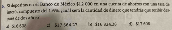 Si depositas en el Banco de México $12 000 en una cuenta de ahorros con una tasa de
interés compuesto del 1.6%, ¿cuál será la cantidad de dinero que tendrás que recibir des-
pués de dos años?
a) $16 608 c) $17 564.27 b) $16 824.28 d) $17 608