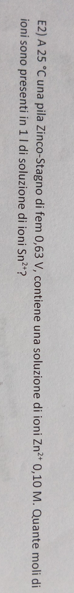 E2) A25°C una pila Zinco-Stagno di fem 0,63 V, contiene una soluzione di ioni Zn^(2+)0,10M. Quante moli di 
ioni sono presenti in 1 l di soluzione di ioni Sn^(2+) ?