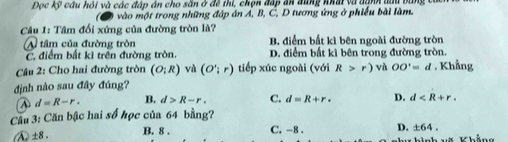 Đọc kỹ cầu hỏi và các đáp án cho săn ở đề thi, chọn đấp ăn dùng nhất và danh đầu bằng c
vào một trong những đáp án Á, B, C, D tương ứng ở phiếu bài làm.
Câu 1: Tâm đối xứng của đường tròn là?
A tâm của đường tròn B. điểm bất kì bên ngoài đường tròn
C. điểm bất kì trên đường tròn. D. điểm bất kì bên trong đường tròn.
Câu 2: Cho hai đường tròn (O;R) và (O';r) tiếp xúc ngoài (với R>r) và OO'equiv d. Khẳng
định nào sau đây đúng?
④ d=R-r.
B. d>R-r. C. d=R+r· D. d . 
Cầu 3: Căn bậc hai số học của 64 bằng?
A ± :8.
B. 8. C. -8.
D. ± 64. 
Khắng