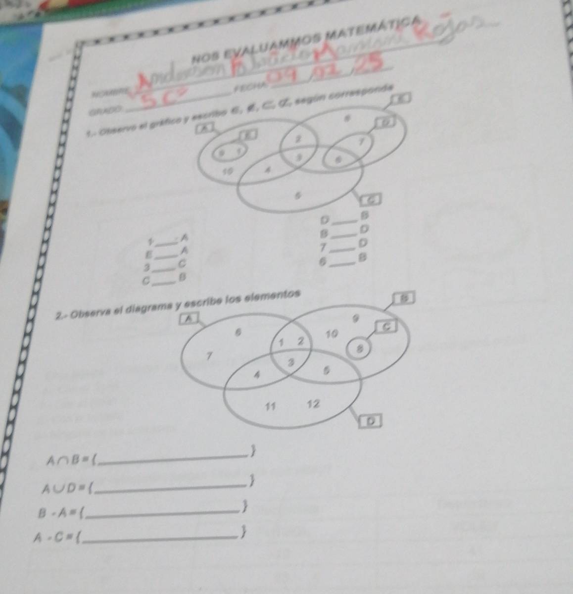 nos evaluammos matemática 
_ 
FECHA 
_ 
GDO 
1. Observo el gráfico y escribo 6. , C. Œ. según corresponda 
# 
A 
z
7
* 9
10
5 
D_ B 
_ 
A 
B_ D 
E_ A 
7 _D 
3_ C 
6 _B 
C_ B 
2.- Observa el diagrama y escribe los elementos 
_
A∩ B=
A∪ D=
_
B-A= _ 

A-C= _ 
