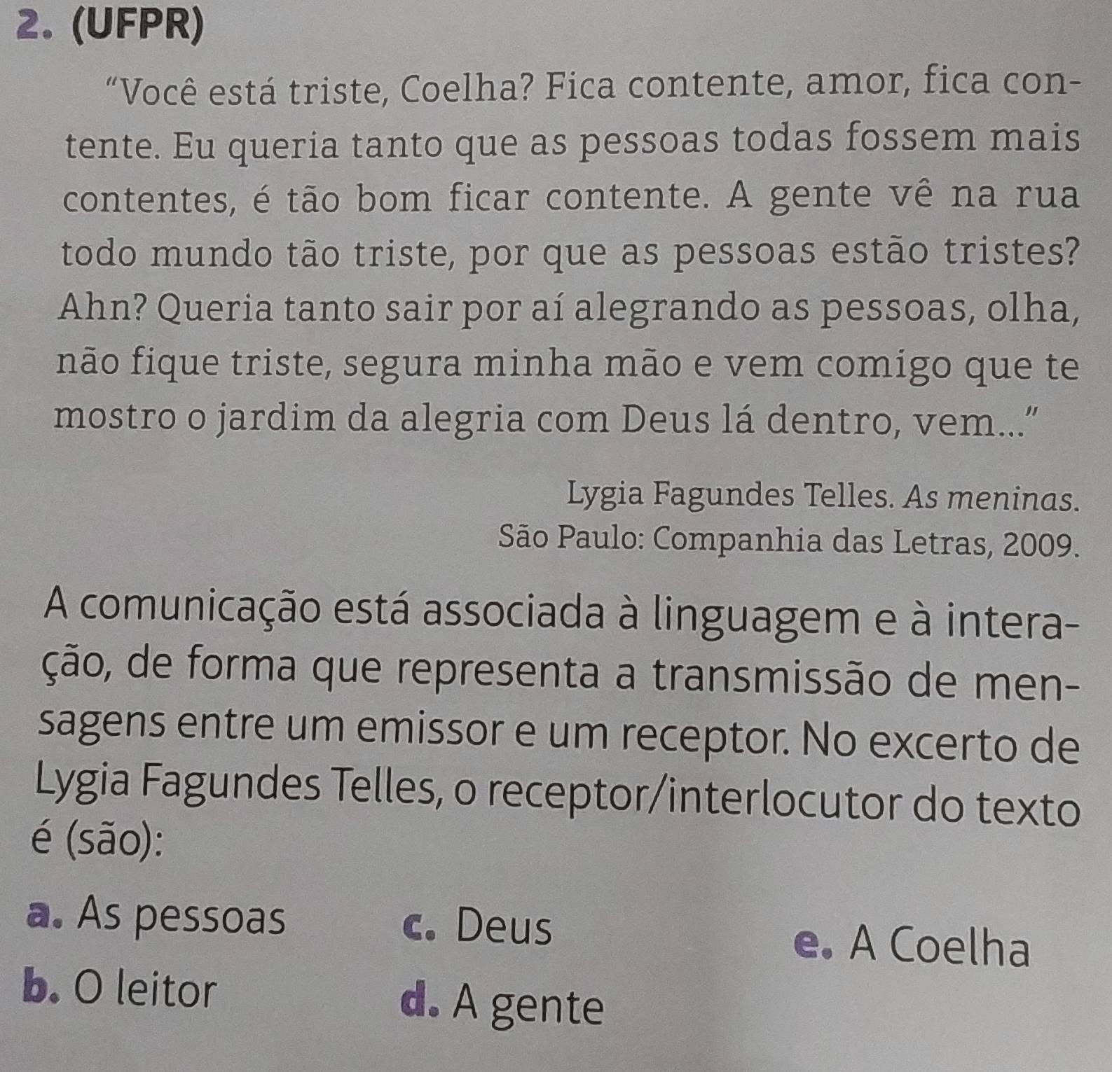 (UFPR)
“Você está triste, Coelha? Fica contente, amor, fica con-
tente. Eu queria tanto que as pessoas todas fossem mais
contentes, é tão bom ficar contente. A gente vê na rua
todo mundo tão triste, por que as pessoas estão tristes?
Ahn? Queria tanto sair por aí alegrando as pessoas, olha,
não fique triste, segura minha mão e vem comigo que te
mostro o jardim da alegria com Deus lá dentro, vem...”
Lygia Fagundes Telles. As meninas.
São Paulo: Companhia das Letras, 2009.
A comunicação está associada à linguagem e à intera-
ção, de forma que representa a transmissão de men-
sagens entre um emissor e um receptor. No excerto de
Lygia Fagundes Telles, o receptor/interlocutor do texto
é (são):
a. As pessoas c. Deus e. A Coelha
b. O leitor d. A gente