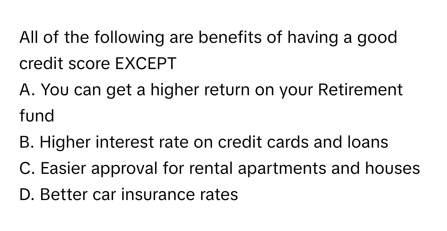 All of the following are benefits of having a good credit score EXCEPT
 
A. You can get a higher return on your Retirement fund
B. Higher interest rate on credit cards and loans
C. Easier approval for rental apartments and houses
D. Better car insurance rates