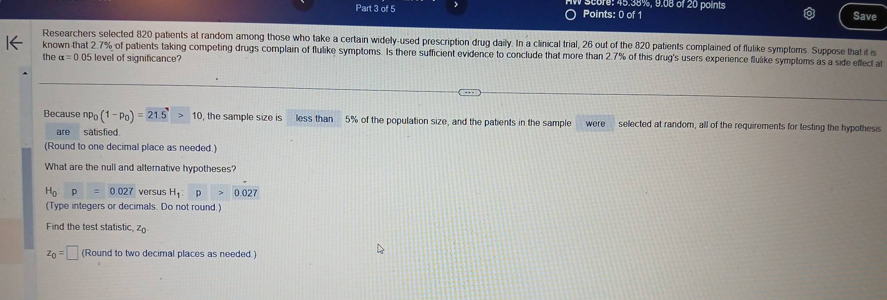 Score: 45.38%, 9.08 of 20 points 
Part 3 of 5 Points: 0 of 1 
Save 
Researchers selected 820 patients at random among those who take a certain widely-used prescription drug daily. In a clinical trial, 26 out of the 820 patients complained of flulike symptoms. Suppose that it is 
known that 2.7% of patients taking competing drugs complain of flulike symptoms. Is there sufficient evidence to conclude that more than 2.7% of this drug's users experience flulike symptoms as a side effect at 
the alpha =0.05 level of significance? 
Because np_0(1-p_0)=21.5>10 , the sample size is less than 5% of the population size, and the patients in the sample were selected at random, all of the requirements for testing the hypothesis 
are satisfied. 
(Round to one decimal place as needed.) 
What are the null and alternative hypotheses?
H_0:p=0.027 versus H_1:p>0.027
(Type integers or decimals. Do not round.) 
Find the test statistic, zo
z_0=□ (Round to two decimal places as needed.)