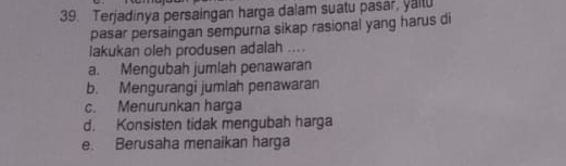 Terjadinya persaingan harga dalam suatu pasar, yailu
pasar persaingan sempurna sikap rasional yang harus di
lakukan oleh produsen adalah ....
a. Mengubah jumlah penawaran
b. Mengurangi jumlah penawaran
c. Menurunkan harga
d. Konsisten tidak mengubah harga
e. Berusaha menaikan harga