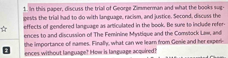 In this paper, discuss the trial of George Zimmerman and what the books sug- 
gests the trial had to do with language, racism, and justice. Second, discuss the 
effects of gendered language as articulated in the book. Be sure to include refer- 
ences to and discussion of The Feminine Mystique and the Comstock Law, and 
the importance of names. Finally, what can we learn from Genie and her experi- 
2 ences without language? How is language acquired?