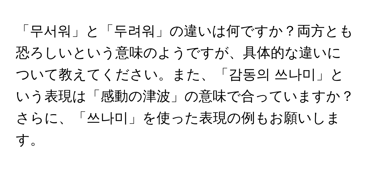 「무서워」と「두려워」の違いは何ですか？両方とも恐ろしいという意味のようですが、具体的な違いについて教えてください。また、「감동의 쓰나미」という表現は「感動の津波」の意味で合っていますか？さらに、「쓰나미」を使った表現の例もお願いします。