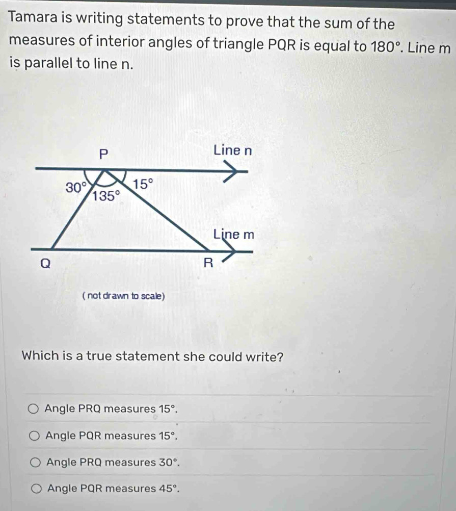 Tamara is writing statements to prove that the sum of the
measures of interior angles of triangle PQR is equal to 180°. Line m
is parallel to line n.
( not drawn to scale)
Which is a true statement she could write?
Angle PRQ measures 15°.
Angle PQR measures 15°.
Angle PRQ measures 30°.
Angle PQR measures 45°.