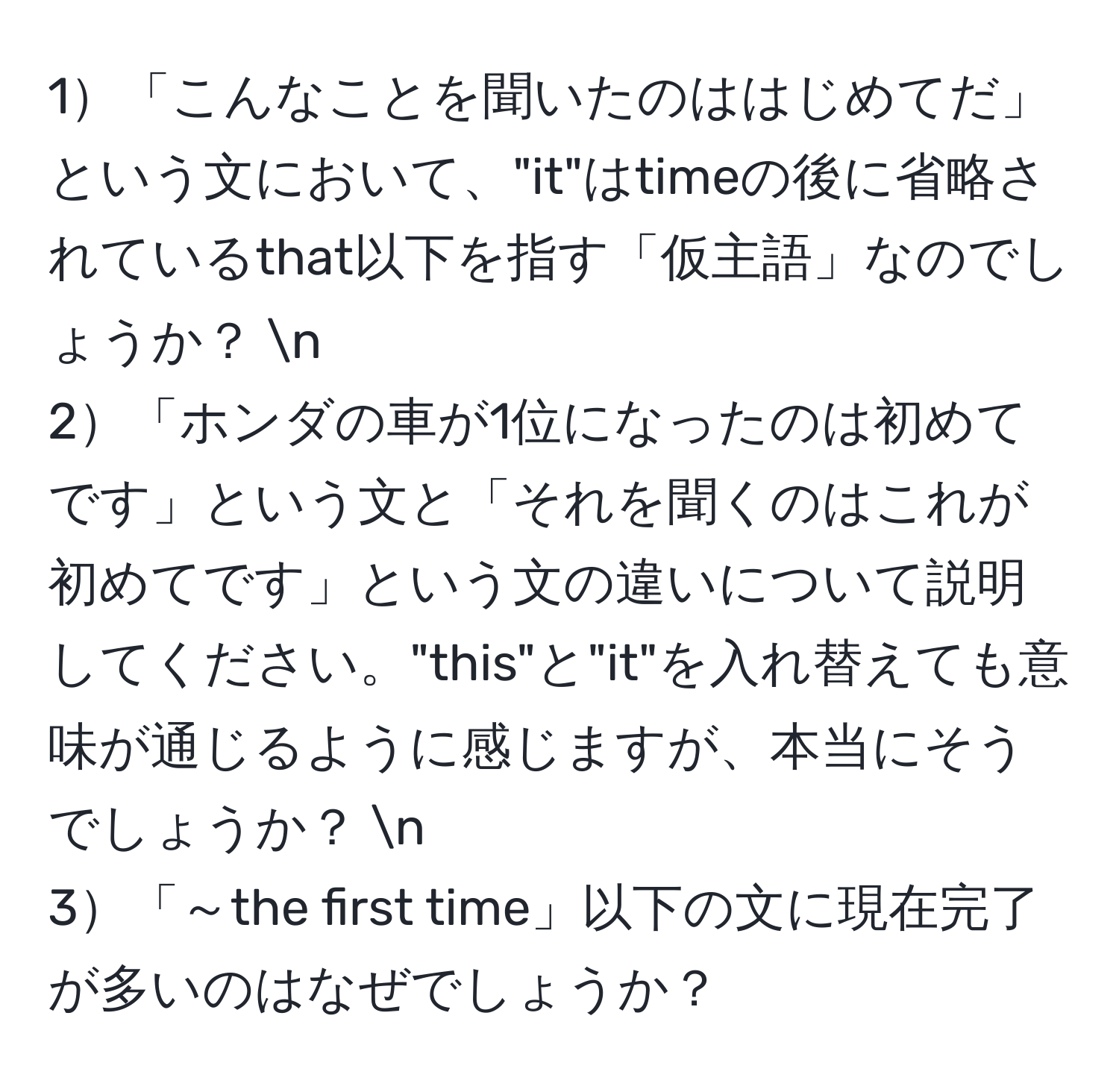 1「こんなことを聞いたのははじめてだ」という文において、"it"はtimeの後に省略されているthat以下を指す「仮主語」なのでしょうか？ n
2「ホンダの車が1位になったのは初めてです」という文と「それを聞くのはこれが初めてです」という文の違いについて説明してください。"this"と"it"を入れ替えても意味が通じるように感じますが、本当にそうでしょうか？ n
3「～the first time」以下の文に現在完了が多いのはなぜでしょうか？