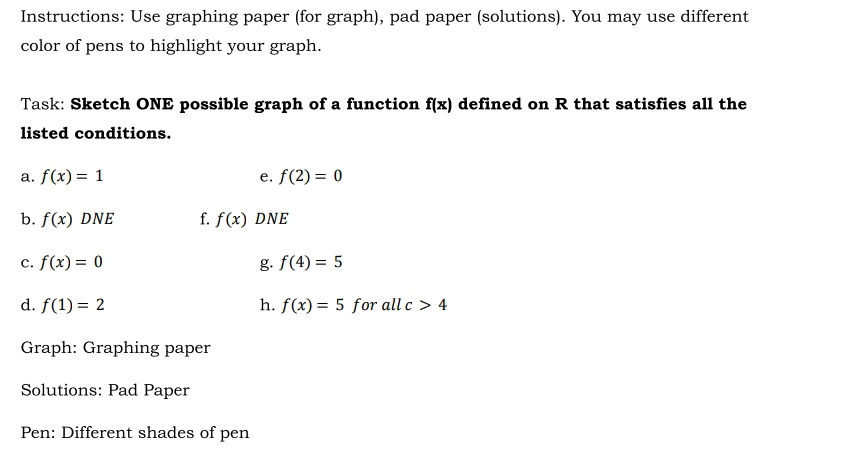 Instructions: Use graphing paper (for graph), pad paper (solutions). You may use different 
color of pens to highlight your graph. 
Task: Sketch ONE possible graph of a function f(x) defined on R that satisfies all the 
listed conditions. 
a. f(x)=1 e. f(2)=0
b. f(x)DNE f. f(x) DNE 
c. f(x)=0 g. f(4)=5
d. f(1)=2 h. f(x)=5 for llc>4
Graph: Graphing paper 
Solutions: Pad Paper 
Pen: Different shades of pen